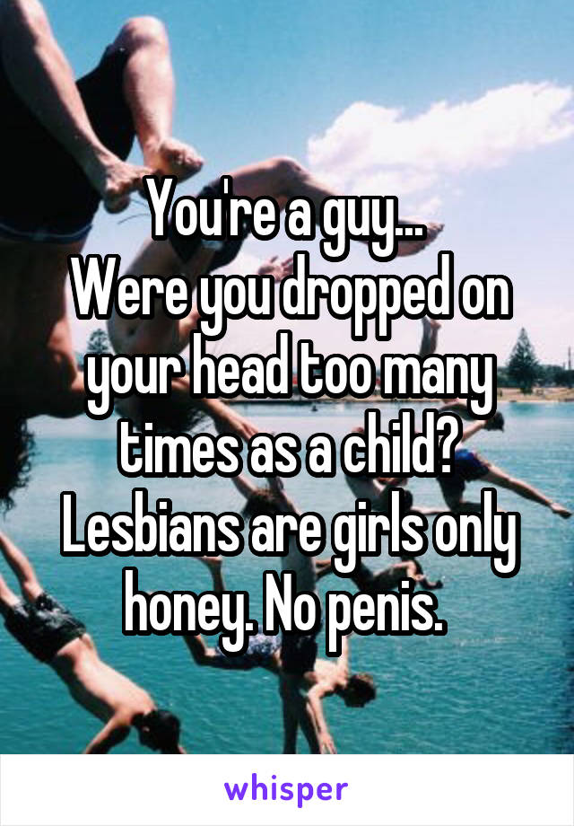 You're a guy... 
Were you dropped on your head too many times as a child? Lesbians are girls only honey. No penis. 