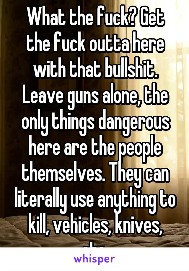 What the fuck? Get the fuck outta here with that bullshit. Leave guns alone, the only things dangerous here are the people themselves. They can literally use anything to kill, vehicles, knives, etc.