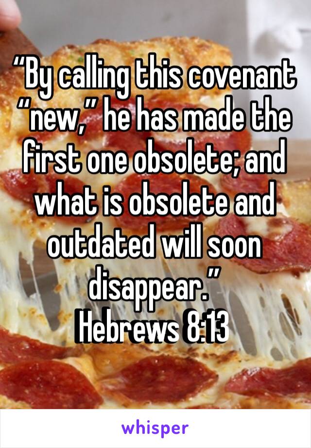 “By calling this covenant “new,” he has made the first one obsolete; and what is obsolete and outdated will soon disappear.”
‭‭Hebrews‬ ‭8:13‬ ‭