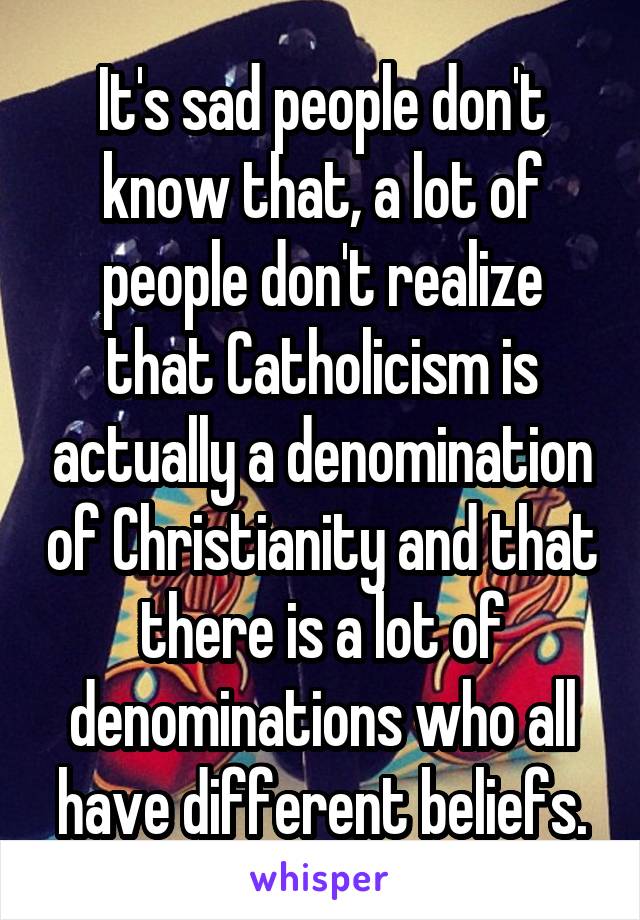 It's sad people don't know that, a lot of people don't realize that Catholicism is actually a denomination of Christianity and that there is a lot of denominations who all have different beliefs.
