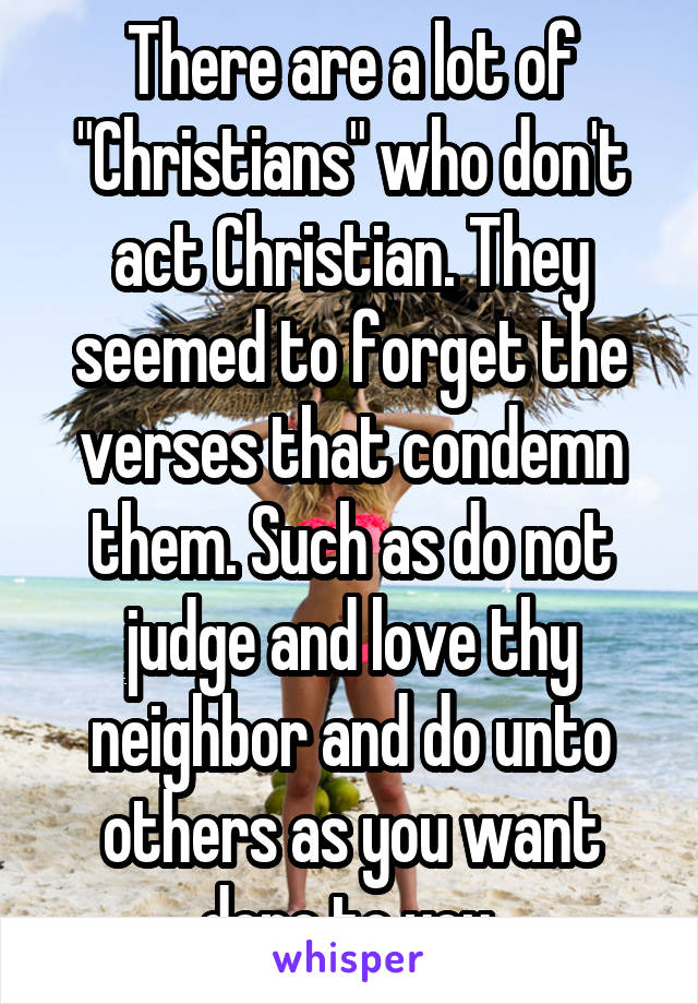 There are a lot of "Christians" who don't act Christian. They seemed to forget the verses that condemn them. Such as do not judge and love thy neighbor and do unto others as you want done to you.