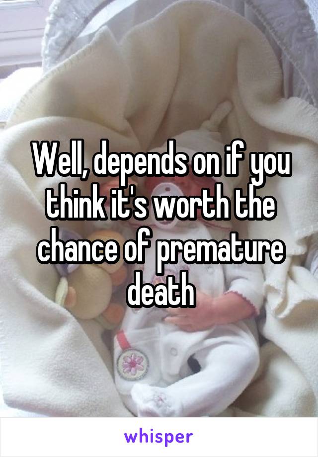 Well, depends on if you think it's worth the chance of premature death