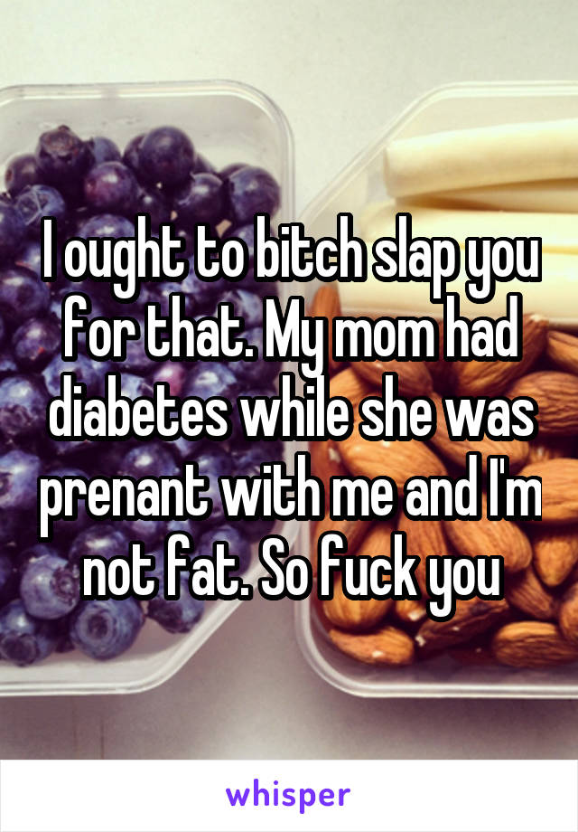 I ought to bitch slap you for that. My mom had diabetes while she was prenant with me and I'm not fat. So fuck you