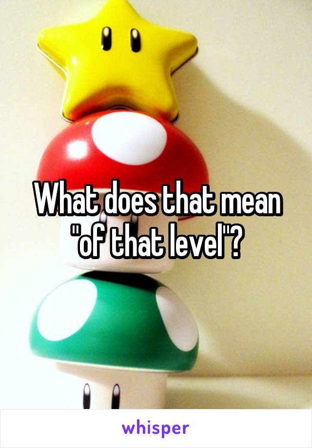What does that mean "of that level"?