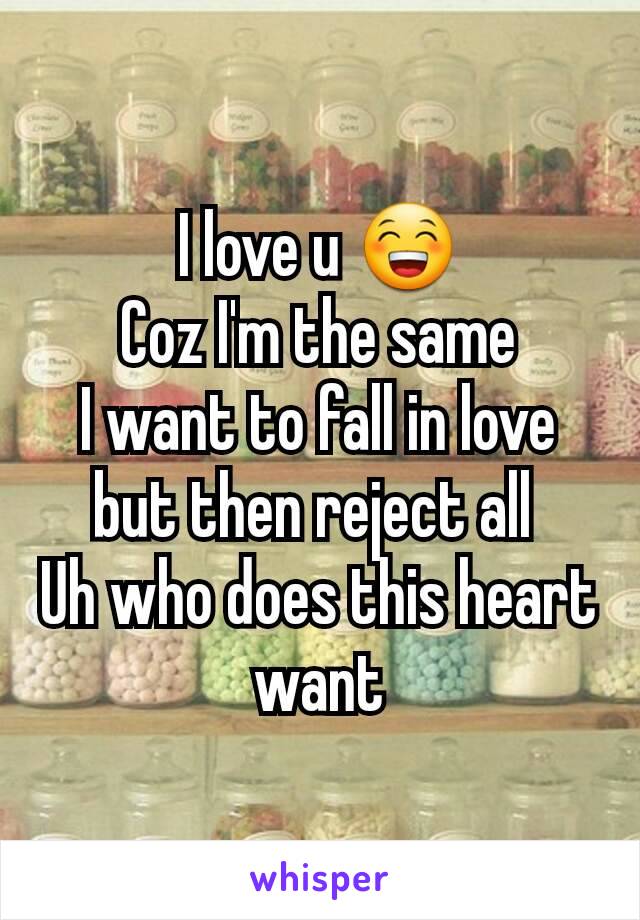I love u 😁
Coz I'm the same
I want to fall in love but then reject all 
Uh who does this heart want