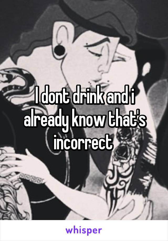 I dont drink and i already know that's incorrect 