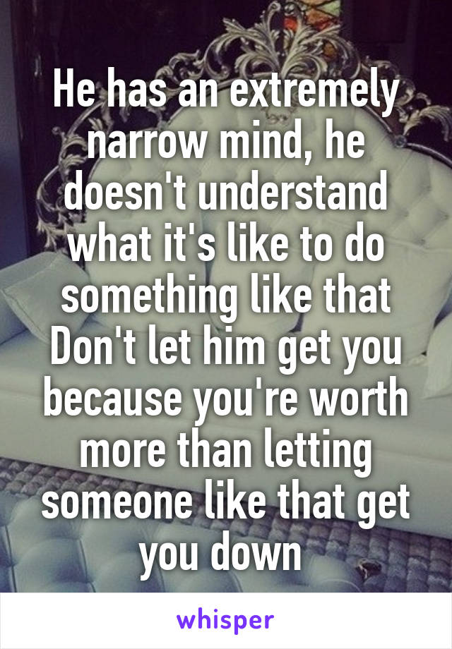 He has an extremely narrow mind, he doesn't understand what it's like to do something like that
Don't let him get you because you're worth more than letting someone like that get you down 