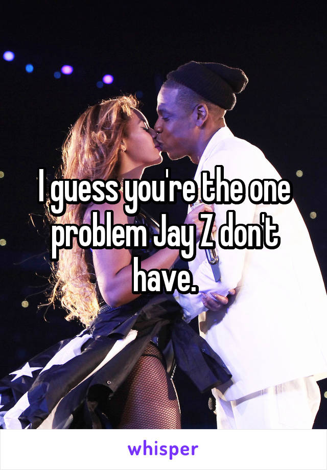 I guess you're the one problem Jay Z don't have.