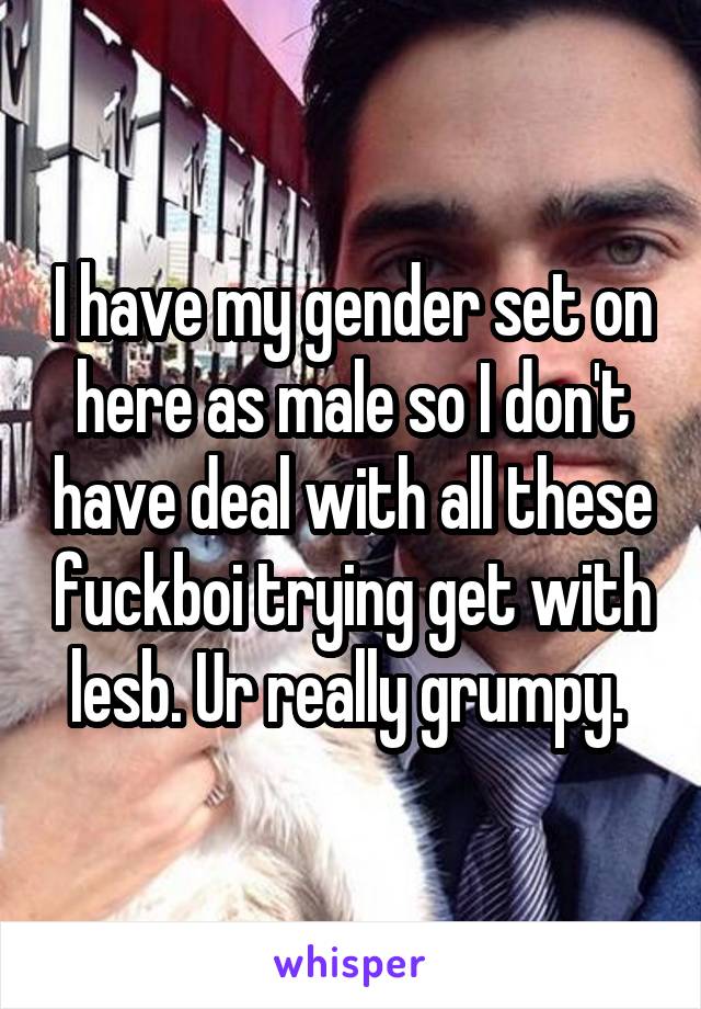 I have my gender set on here as male so I don't have deal with all these fuckboi trying get with lesb. Ur really grumpy. 