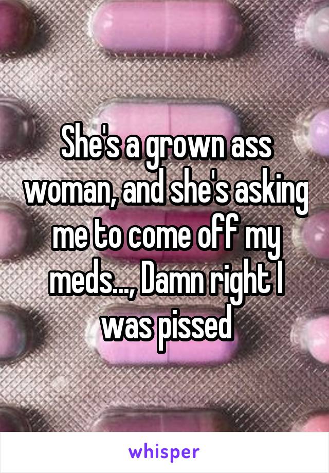 She's a grown ass woman, and she's asking me to come off my meds..., Damn right I was pissed