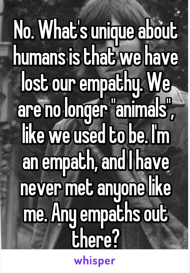No. What's unique about humans is that we have lost our empathy. We are no longer "animals", like we used to be. I'm an empath, and I have never met anyone like me. Any empaths out there?