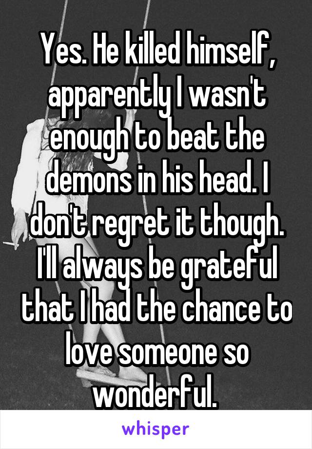 Yes. He killed himself, apparently I wasn't enough to beat the demons in his head. I don't regret it though. I'll always be grateful that I had the chance to love someone so wonderful. 