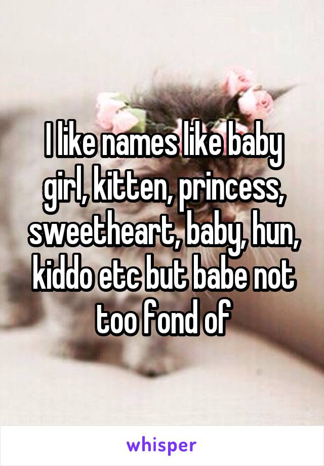 I like names like baby girl, kitten, princess, sweetheart, baby, hun, kiddo etc but babe not too fond of