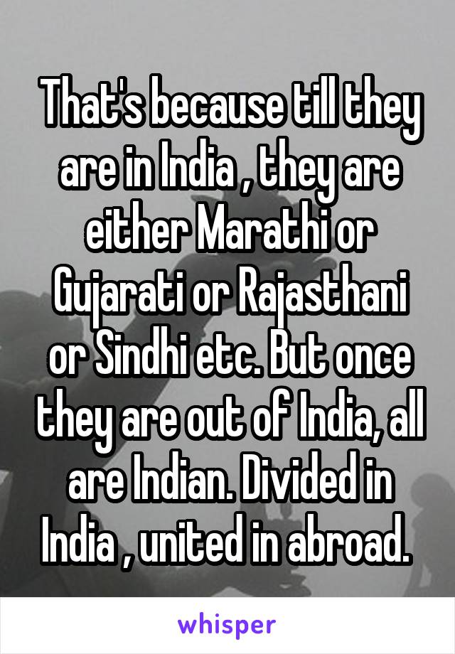 That's because till they are in India , they are either Marathi or Gujarati or Rajasthani or Sindhi etc. But once they are out of India, all are Indian. Divided in India , united in abroad. 