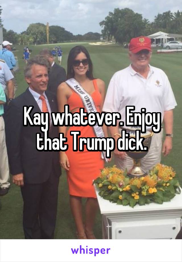 Kay whatever. Enjoy that Trump dick.