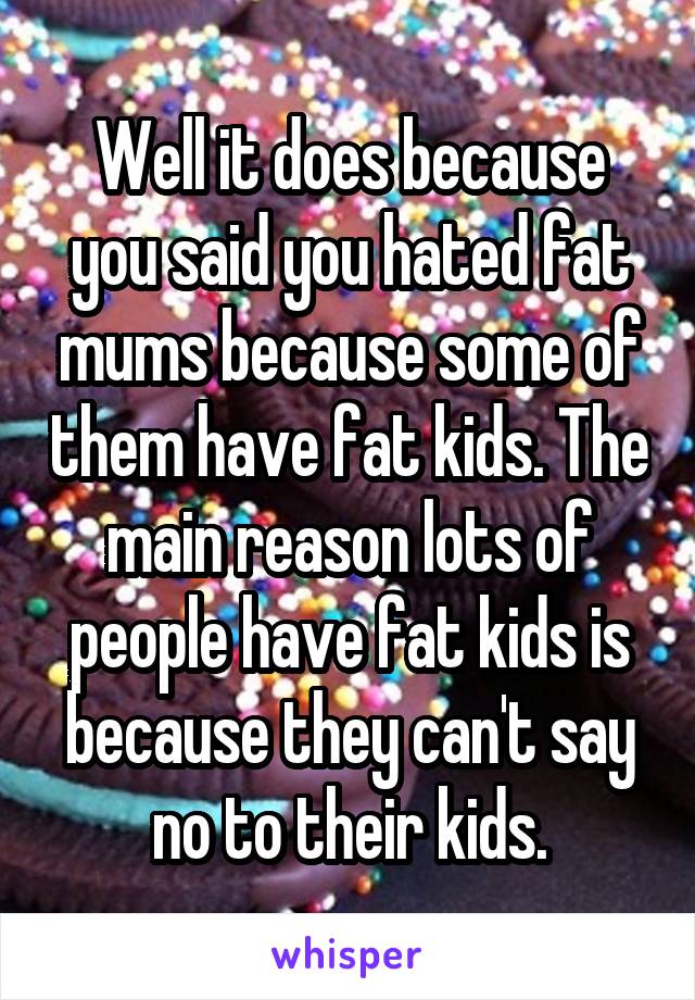 Well it does because you said you hated fat mums because some of them have fat kids. The main reason lots of people have fat kids is because they can't say no to their kids.