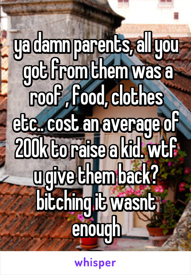ya damn parents, all you  got from them was a roof , food, clothes etc.. cost an average of 200k to raise a kid. wtf u give them back? bitching it wasnt enough