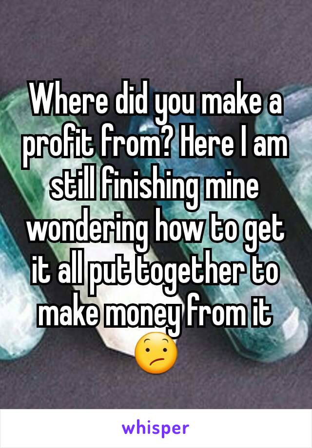 Where did you make a profit from? Here I am still finishing mine wondering how to get it all put together to make money from it 😕