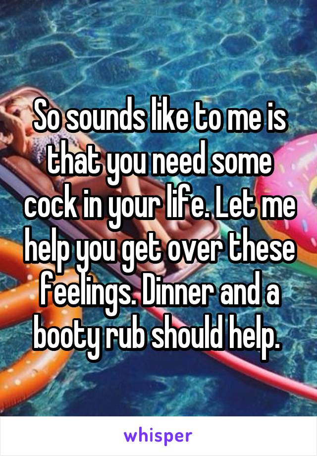 So sounds like to me is that you need some cock in your life. Let me help you get over these feelings. Dinner and a booty rub should help. 