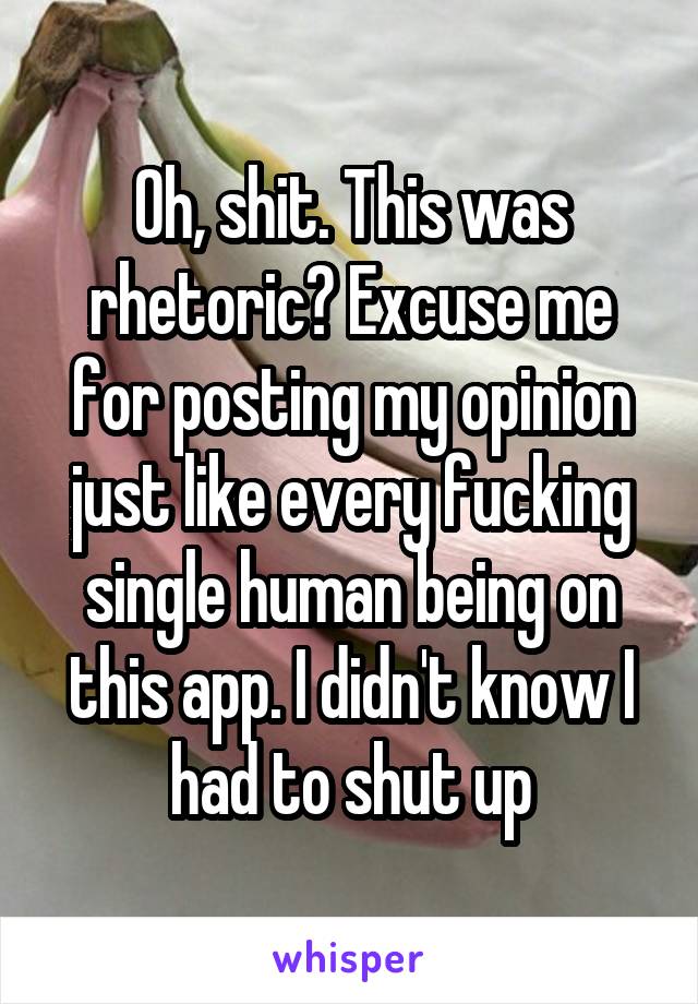 Oh, shit. This was rhetoric? Excuse me for posting my opinion just like every fucking single human being on this app. I didn't know I had to shut up