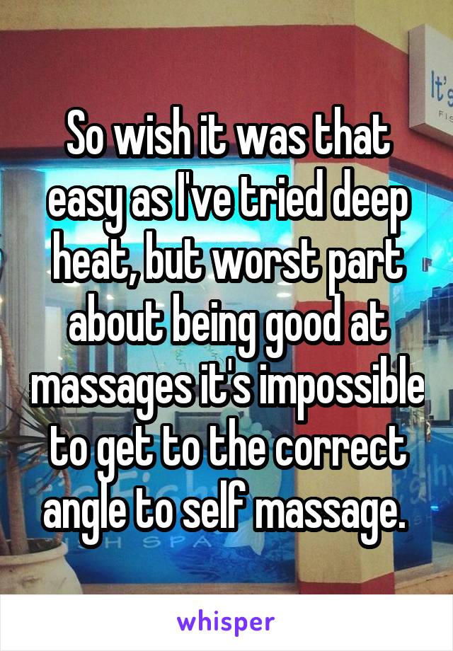 So wish it was that easy as I've tried deep heat, but worst part about being good at massages it's impossible to get to the correct angle to self massage. 
