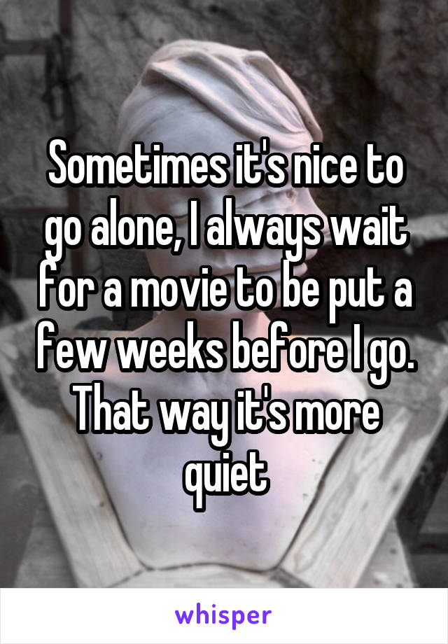 Sometimes it's nice to go alone, I always wait for a movie to be put a few weeks before I go. That way it's more quiet