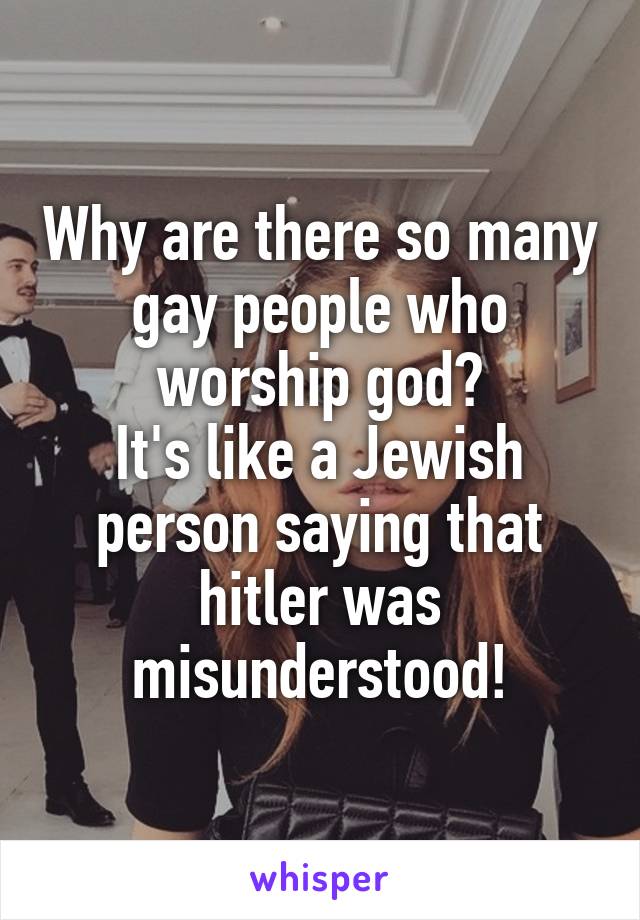 Why are there so many gay people who worship god?
It's like a Jewish person saying that hitler was misunderstood!
