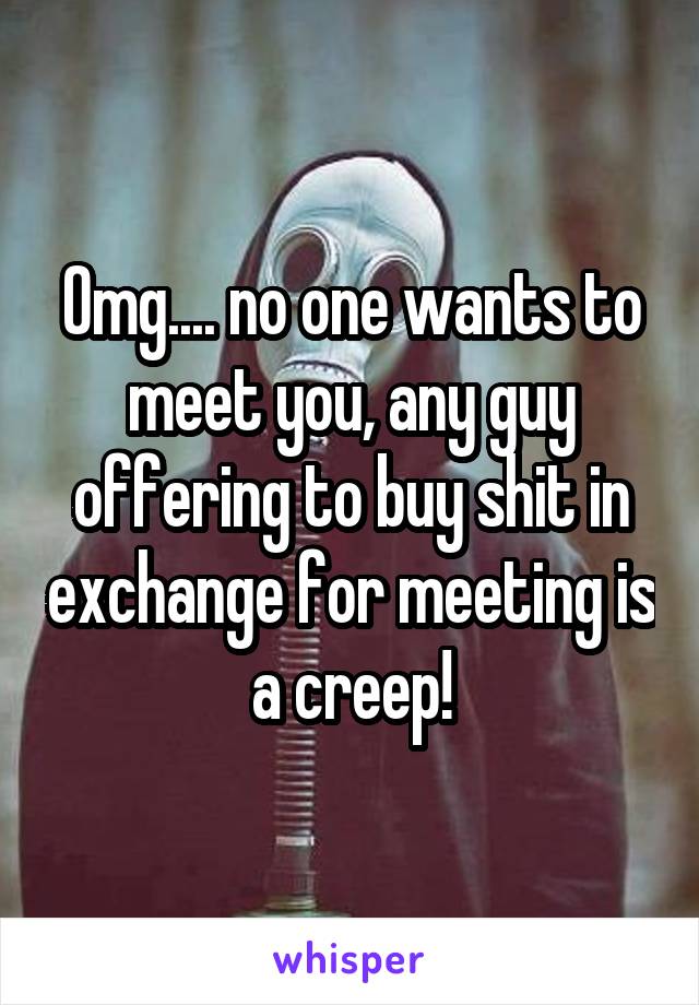 Omg.... no one wants to meet you, any guy offering to buy shit in exchange for meeting is a creep!