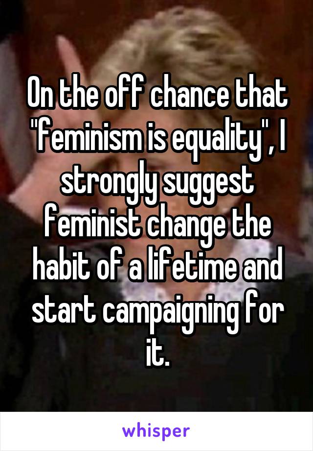 On the off chance that "feminism is equality", I strongly suggest feminist change the habit of a lifetime and start campaigning for it.