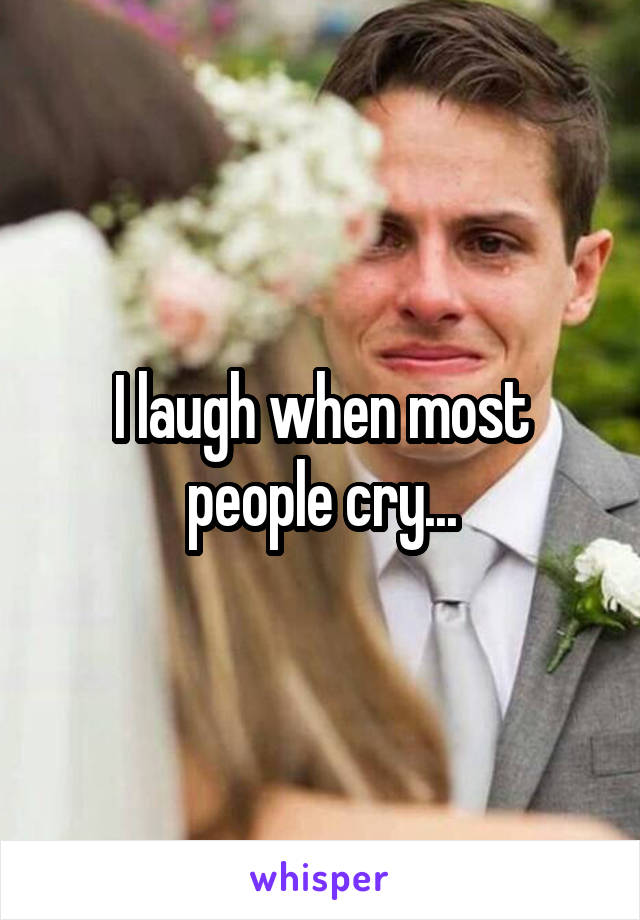 I laugh when most people cry...