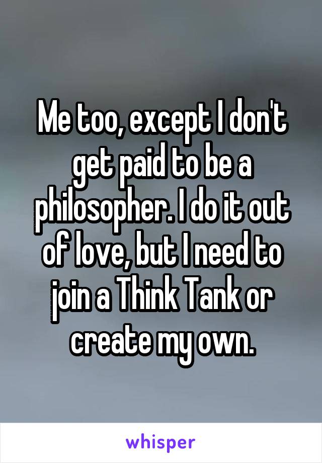 Me too, except I don't get paid to be a philosopher. I do it out of love, but I need to join a Think Tank or create my own.