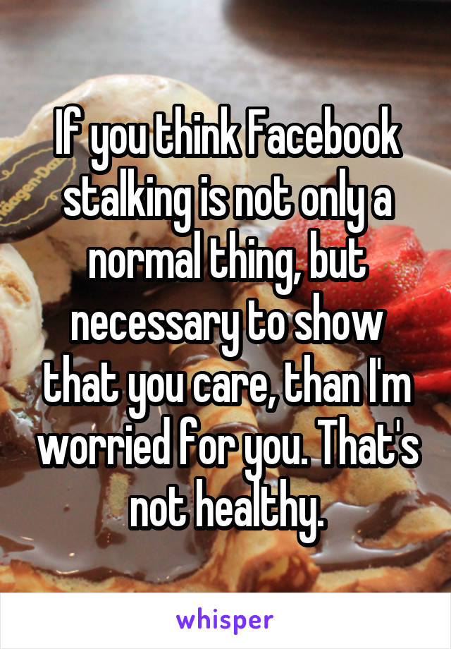 If you think Facebook stalking is not only a normal thing, but necessary to show that you care, than I'm worried for you. That's not healthy.