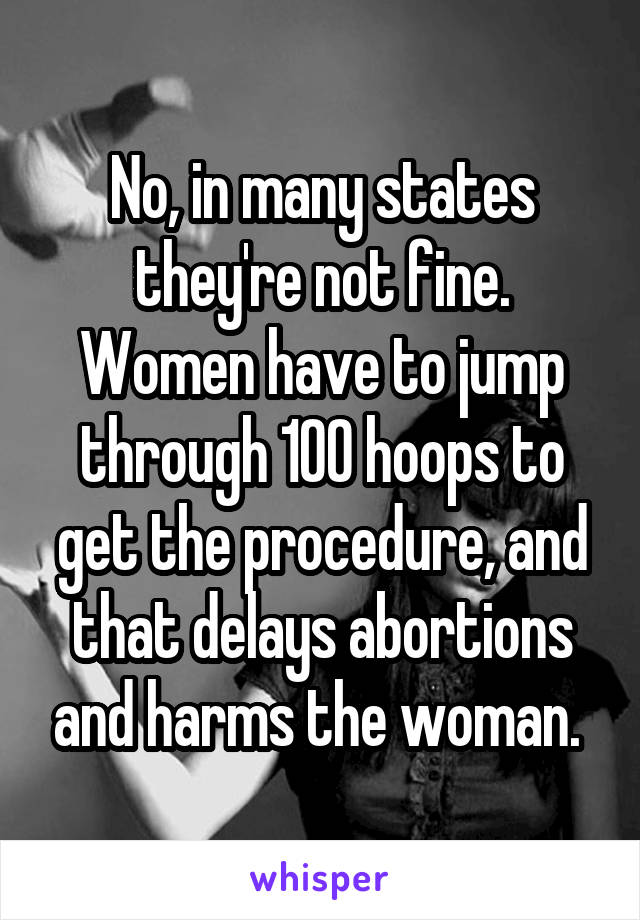 No, in many states they're not fine. Women have to jump through 100 hoops to get the procedure, and that delays abortions and harms the woman. 