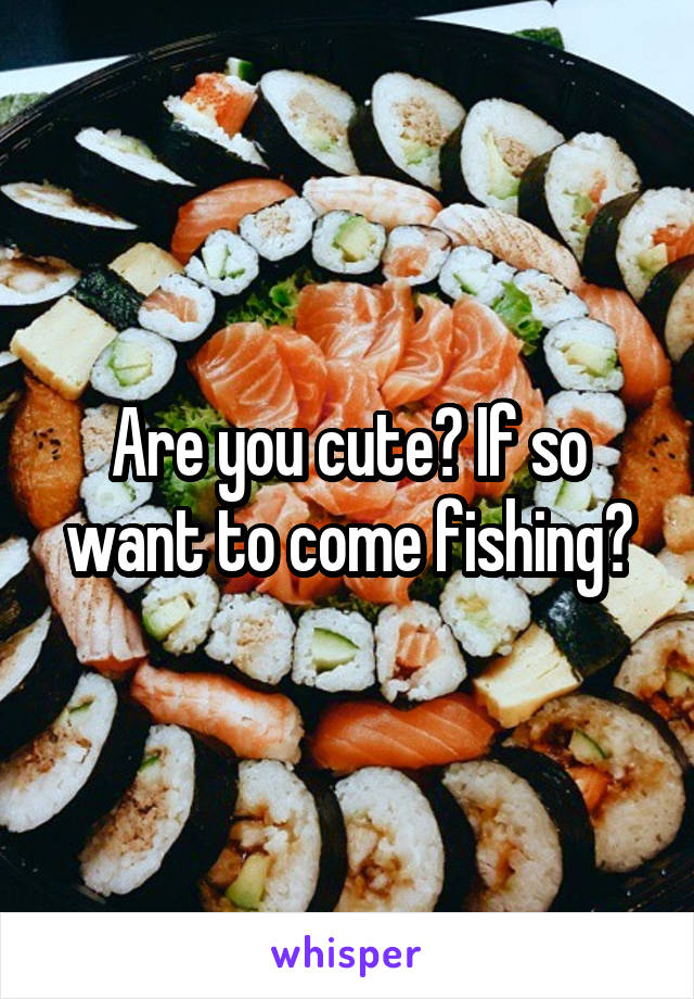 Are you cute? If so want to come fishing?
