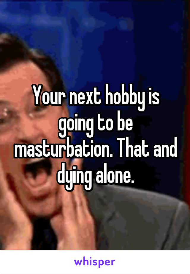 Your next hobby is going to be masturbation. That and dying alone.
