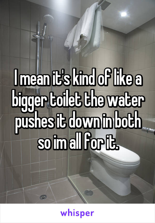 I mean it's kind of like a bigger toilet the water pushes it down in both so im all for it.