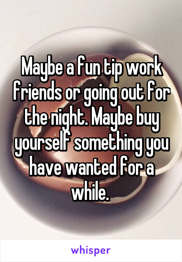 Maybe a fun tip work friends or going out for the night. Maybe buy yourself something you have wanted for a while. 