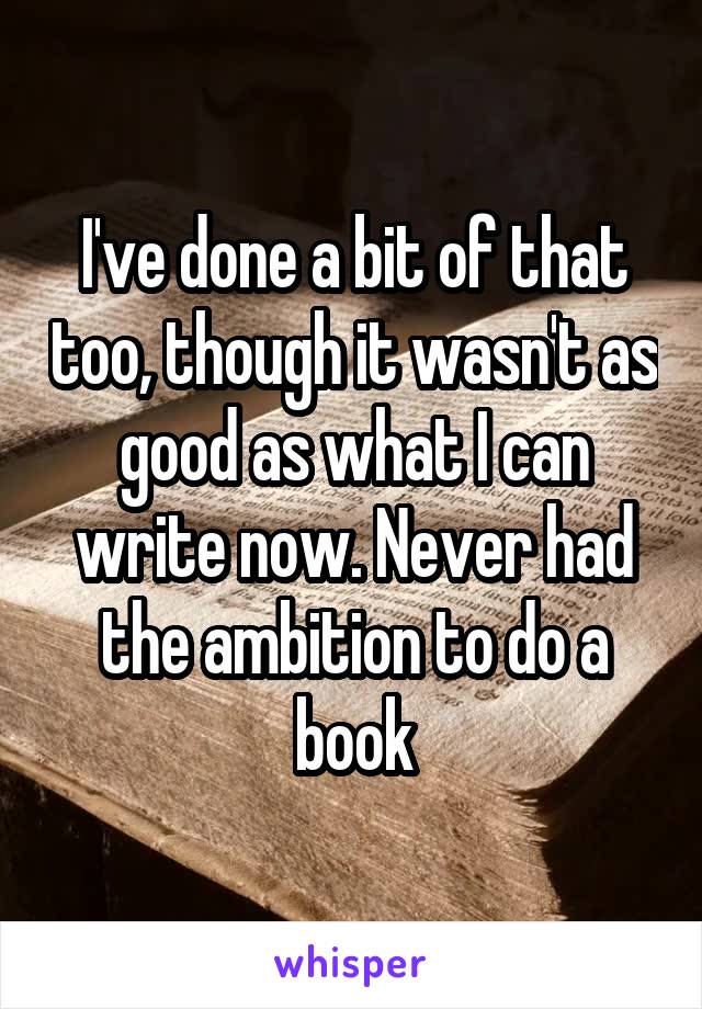 I've done a bit of that too, though it wasn't as good as what I can write now. Never had the ambition to do a book