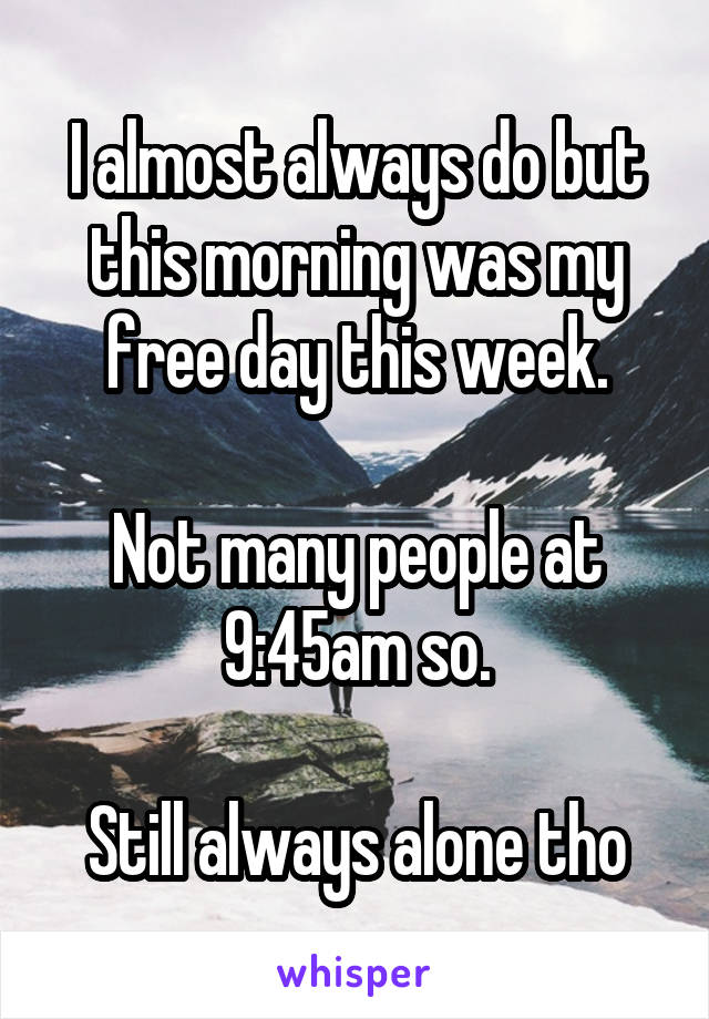 I almost always do but this morning was my free day this week.

Not many people at 9:45am so.

Still always alone tho