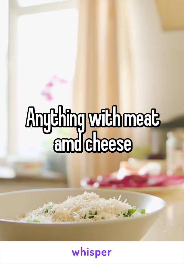 Anything with meat amd cheese