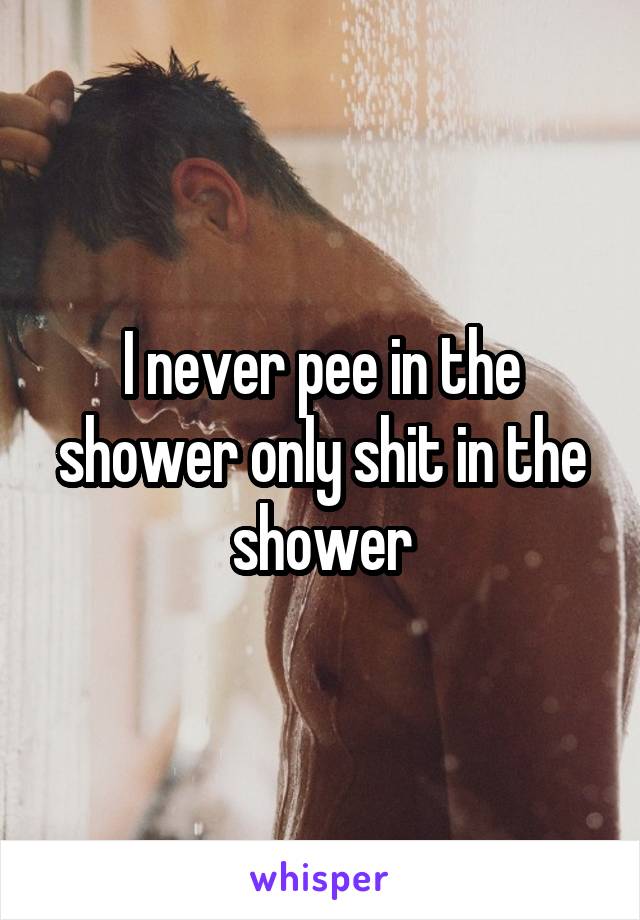 I never pee in the shower only shit in the shower