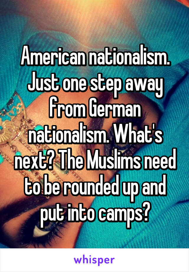 American nationalism. Just one step away from German nationalism. What's next? The Muslims need to be rounded up and put into camps?