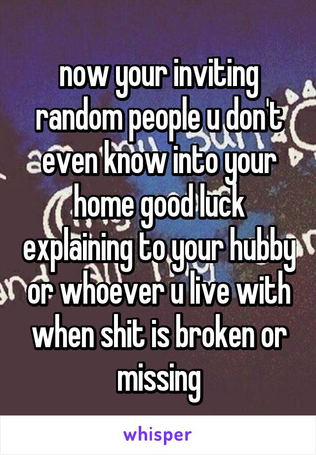  now your inviting random people u don't even know into your home good luck explaining to your hubby or whoever u live with when shit is broken or missing