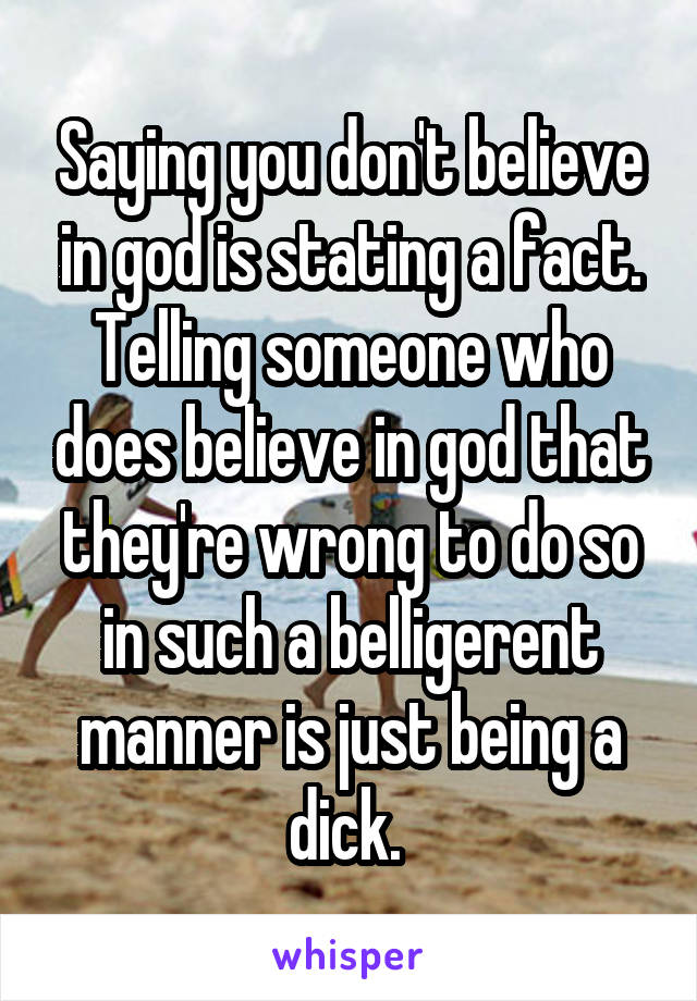 Saying you don't believe in god is stating a fact. Telling someone who does believe in god that they're wrong to do so in such a belligerent manner is just being a dick. 