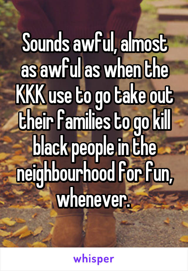 Sounds awful, almost as awful as when the KKK use to go take out their families to go kill black people in the neighbourhood for fun, whenever. 
