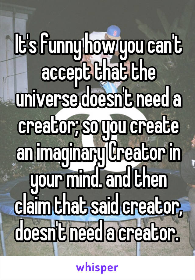 It's funny how you can't accept that the universe doesn't need a creator; so you create an imaginary Creator in your mind. and then claim that said creator, doesn't need a creator. 