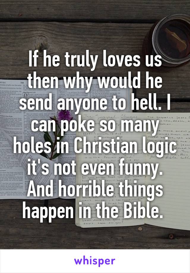 If he truly loves us then why would he send anyone to hell. I can poke so many holes in Christian logic it's not even funny. And horrible things happen in the Bible. 