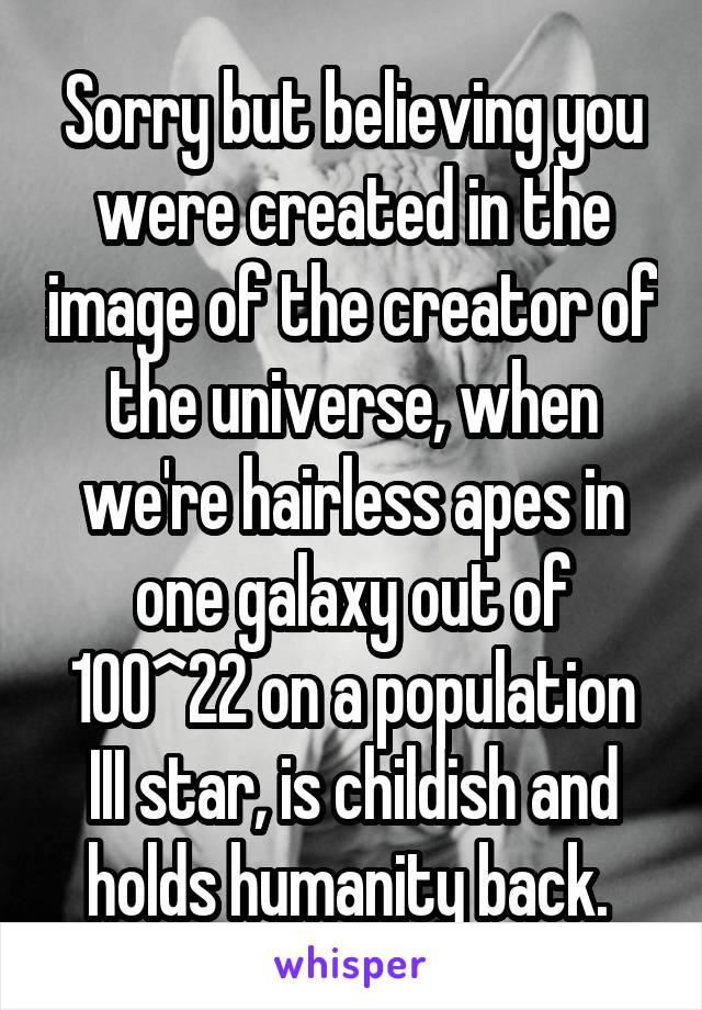 Sorry but believing you were created in the image of the creator of the universe, when we're hairless apes in one galaxy out of 100^22 on a population III star, is childish and holds humanity back. 