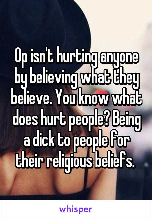 Op isn't hurting anyone by believing what they believe. You know what does hurt people? Being a dick to people for their religious beliefs. 