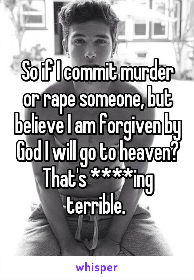So if I commit murder or rape someone, but believe I am forgiven by God I will go to heaven? That's ****ing terrible. 